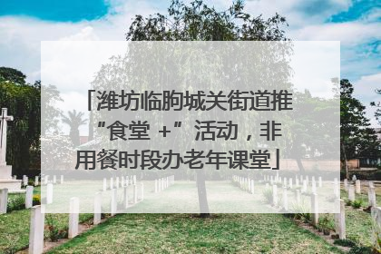 潍坊临朐城关街道推“食堂 +”活动，非用餐时段办老年课堂