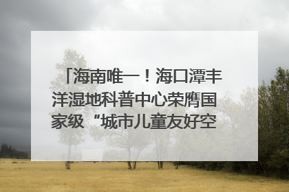 海南唯一！海口潭丰洋湿地科普中心荣膺国家级“城市儿童友好空间建设园区”称号