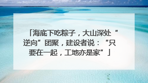 海底下吃粽子，大山深处“逆向”团聚，建设者说：“只要在一起，工地亦是家”