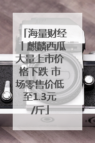 海量财经丨麒麟西瓜大量上市价格下跌 市场零售价低至1.3元/斤