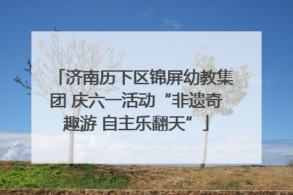 济南历下区锦屏幼教集团 庆六一活动“非遗奇趣游 自主乐翻天”