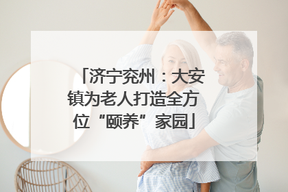 济宁兖州：大安镇为老人打造全方位“颐养”家园