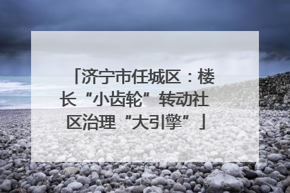 济宁市任城区：楼长“小齿轮”转动社区治理“大引擎”