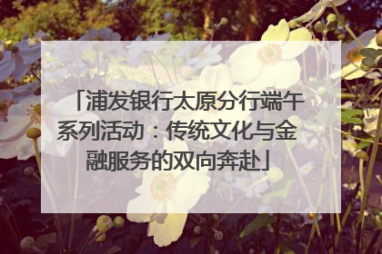 浦发银行太原分行端午系列活动：传统文化与金融服务的双向奔赴