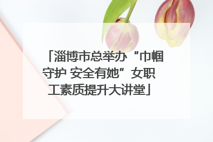 淄博市总举办“巾帼守护 安全有她”女职工素质提升大讲堂