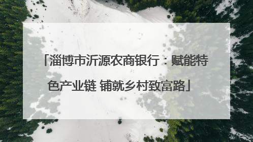 淄博市沂源农商银行：赋能特色产业链 铺就乡村致富路