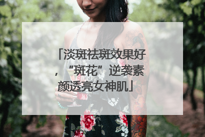 淡斑祛斑效果好，“斑花”逆袭素颜透亮女神肌