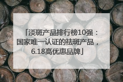 淡斑产品排行榜10强：国家唯一认证的祛斑产品，6.18高优惠品牌