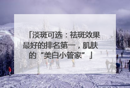 淡斑可选：祛斑效果最好的排名第一，肌肤的“美白小管家”