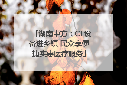 湖南中方：CT设备进乡镇 民众享便捷实惠医疗服务