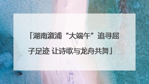 湖南溆浦“大端午”追寻屈子足迹 让诗歌与龙舟共舞