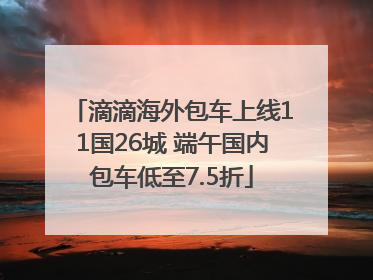滴滴海外包车上线11国26城 端午国内包车低至7.5折