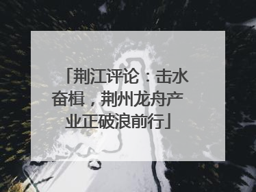 荆江评论：击水奋楫，荆州龙舟产业正破浪前行