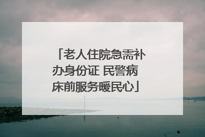 老人住院急需补办身份证 民警病床前服务暖民心