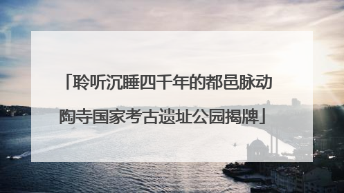 聆听沉睡四千年的都邑脉动 陶寺国家考古遗址公园揭牌