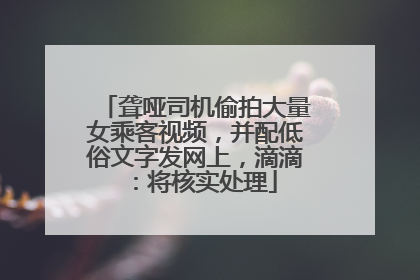 聋哑司机偷拍大量女乘客视频，并配低俗文字发网上，滴滴：将核实处理