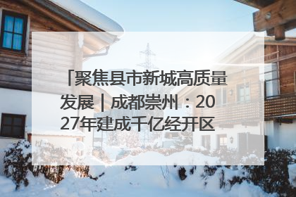 聚焦县市新城高质量发展｜成都崇州：2027年建成千亿经开区、2029年GDP突破750亿元