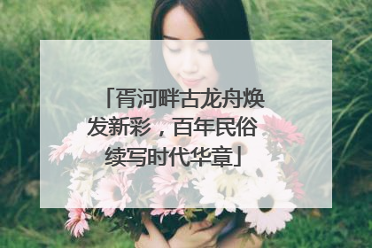 胥河畔古龙舟焕发新彩，百年民俗续写时代华章