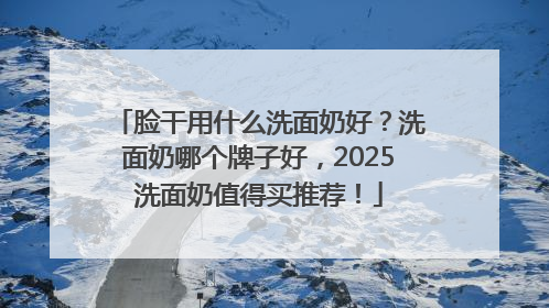 脸干用什么洗面奶好?洗面奶哪个牌子好,2025洗面奶值得买推荐!
