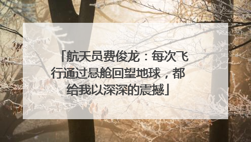 航天员费俊龙：每次飞行通过悬舱回望地球，都给我以深深的震撼