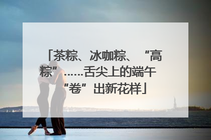 茶粽、冰咖粽、“高粽”……舌尖上的端午“卷”出新花样
