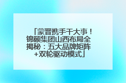 蒙晋携手干大事！锦颐集团山西布局全揭秘：五大品牌矩阵+双轮驱动模式