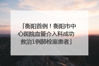 衡阳首例！衡阳市中心医院血管介入科成功救治1例肺栓塞患者
