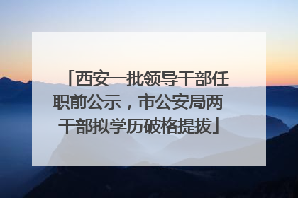 西安一批领导干部任职前公示，市公安局两干部拟学历破格提拔
