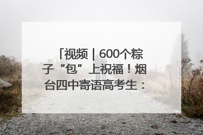 视频｜600个粽子“包”上祝福！烟台四中寄语高考生：一举高“粽”