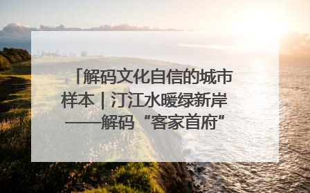 解码文化自信的城市样本｜汀江水暖绿新岸——解码“客家首府”长汀的文化自信样本