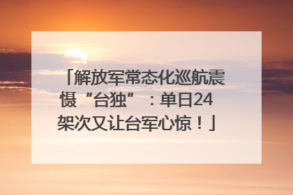 解放军常态化巡航震慑“台独”：单日24架次又让台军心惊！