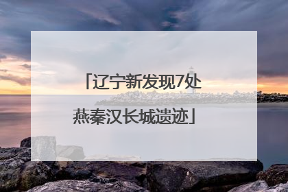 辽宁新发现7处燕秦汉长城遗迹