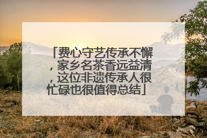 费心守艺传承不懈，家乡名茶香远益清，这位非遗传承人很忙碌也很值得总结