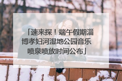速来探！端午假期淄博孝妇河湿地公园音乐喷泉喷放时间公布