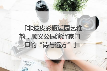 非遗皮影邂逅园艺雅韵，顺义公园演绎家门口的“诗与远方”