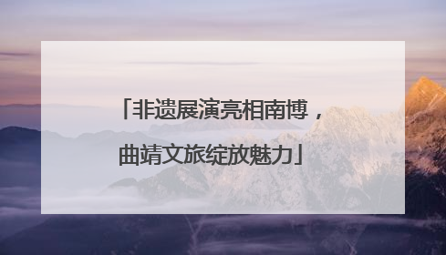 非遗展演亮相南博，曲靖文旅绽放魅力