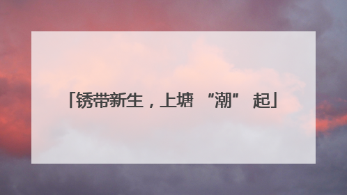 锈带新生，上塘 “潮” 起