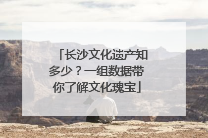 长沙文化遗产知多少？一组数据带你了解文化瑰宝