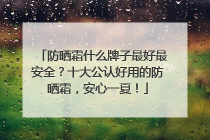 防晒霜什么牌子最好最安全？十大公认好用的防晒霜，安心一夏！