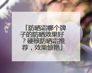 防晒霜哪个牌子的防晒效果好？硬核防晒霜推荐，效果惊艳