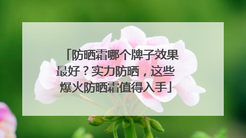 防晒霜哪个牌子效果最好？实力防晒，这些爆火防晒霜值得入手