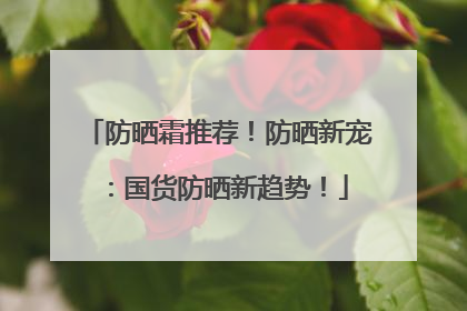 防晒霜推荐！防晒新宠：国货防晒新趋势！