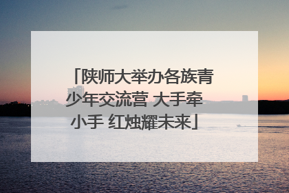 陕师大举办各族青少年交流营 大手牵小手 红烛耀未来