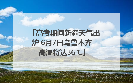 高考期间新疆天气出炉 6月7日乌鲁木齐高温将达36℃