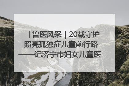 鲁医风采｜20载守护 照亮孤独症儿童前行路——记济宁市妇女儿童医院儿童康复中心主任、副主任技师赵淑珍