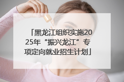 黑龙江组织实施2025年“振兴龙江”专项定向就业招生计划