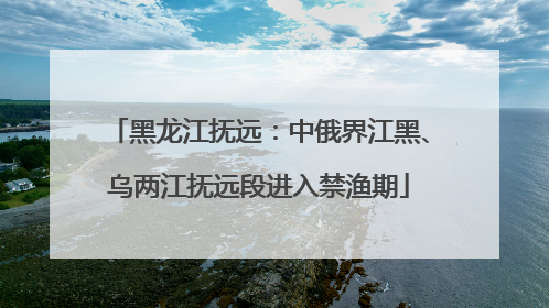黑龙江抚远：中俄界江黑、乌两江抚远段进入禁渔期
