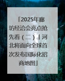 2025年廊坊经洽会亮点抢先看（二）丨河北将面向全球首次发布国际化招商地图