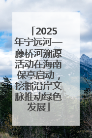 2025年宁远河—藤桥河溯源活动在海南保亭启动，挖掘沿岸文脉推动绿色发展