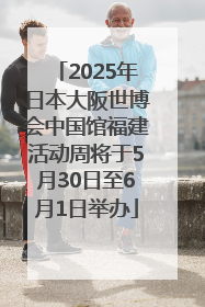 2025年日本大阪世博会中国馆福建活动周将于5月30日至6月1日举办